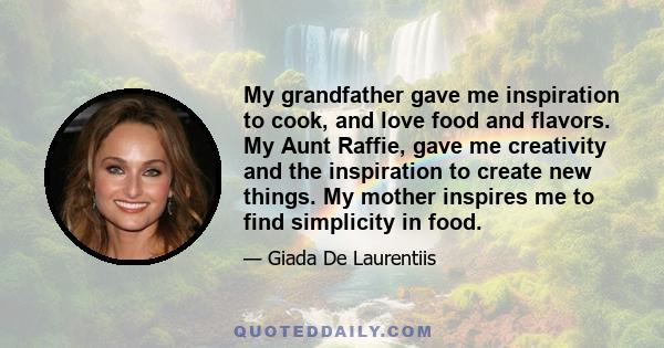 My grandfather gave me inspiration to cook, and love food and flavors. My Aunt Raffie, gave me creativity and the inspiration to create new things. My mother inspires me to find simplicity in food.