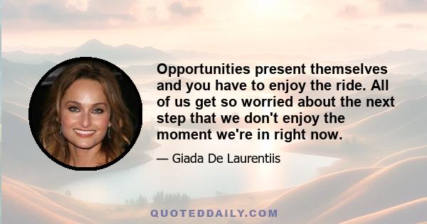 Opportunities present themselves and you have to enjoy the ride. All of us get so worried about the next step that we don't enjoy the moment we're in right now.