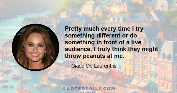 Pretty much every time I try something different or do something in front of a live audience, I truly think they might throw peanuts at me.