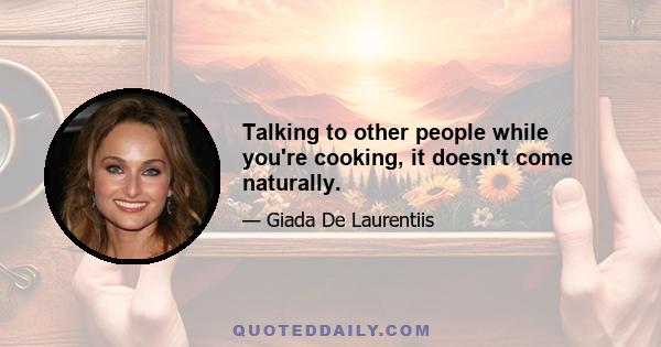 Talking to other people while you're cooking, it doesn't come naturally.