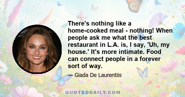 There's nothing like a home-cooked meal - nothing! When people ask me what the best restaurant in L.A. is, I say, 'Uh, my house.' It's more intimate. Food can connect people in a forever sort of way.