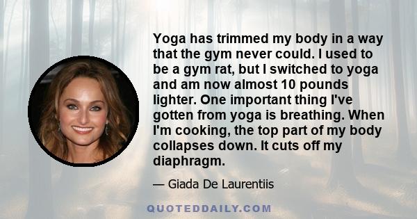 Yoga has trimmed my body in a way that the gym never could. I used to be a gym rat, but I switched to yoga and am now almost 10 pounds lighter. One important thing I've gotten from yoga is breathing. When I'm cooking,