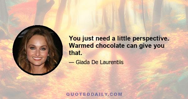 You just need a little perspective. Warmed chocolate can give you that.