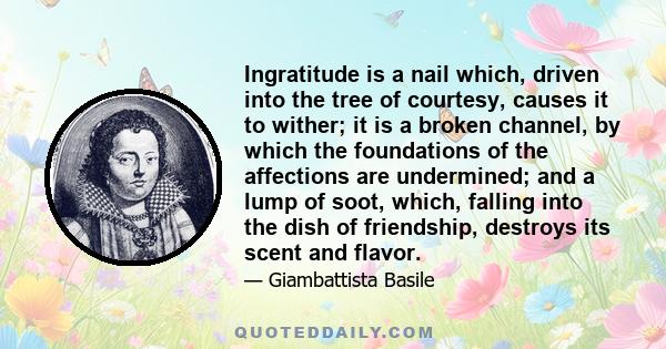 Ingratitude is a nail which, driven into the tree of courtesy, causes it to wither; it is a broken channel, by which the foundations of the affections are undermined; and a lump of soot, which, falling into the dish of