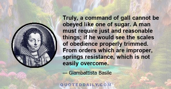 Truly, a command of gall cannot be obeyed like one of sugar. A man must require just and reasonable things; if he would see the scales of obedience properly trimmed. From orders which are improper, springs resistance,