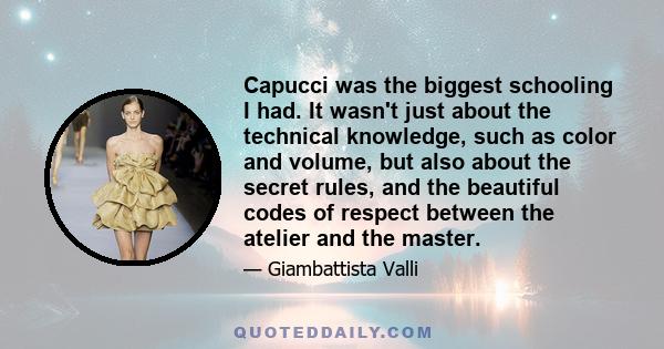 Capucci was the biggest schooling I had. It wasn't just about the technical knowledge, such as color and volume, but also about the secret rules, and the beautiful codes of respect between the atelier and the master.