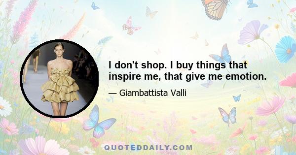 I don't shop. I buy things that inspire me, that give me emotion.