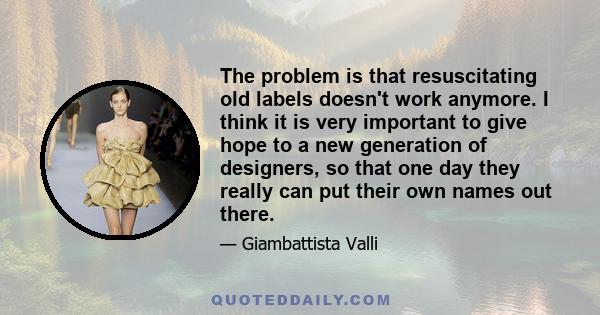 The problem is that resuscitating old labels doesn't work anymore. I think it is very important to give hope to a new generation of designers, so that one day they really can put their own names out there.