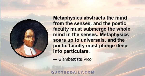 Metaphysics abstracts the mind from the senses, and the poetic faculty must submerge the whole mind in the senses. Metaphysics soars up to universals, and the poetic faculty must plunge deep into particulars.