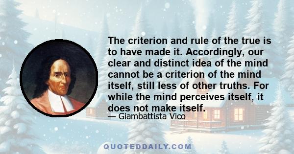 The criterion and rule of the true is to have made it. Accordingly, our clear and distinct idea of the mind cannot be a criterion of the mind itself, still less of other truths. For while the mind perceives itself, it