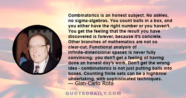 Combinatorics is an honest subject. No adèles, no sigma-algebras. You count balls in a box, and you either have the right number or you haven't. You get the feeling that the result you have discovered is forever,