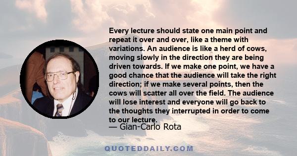 Every lecture should state one main point and repeat it over and over, like a theme with variations. An audience is like a herd of cows, moving slowly in the direction they are being driven towards. If we make one