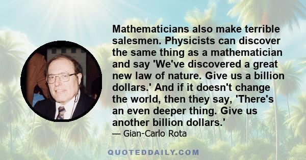 Mathematicians also make terrible salesmen. Physicists can discover the same thing as a mathematician and say 'We've discovered a great new law of nature. Give us a billion dollars.' And if it doesn't change the world,