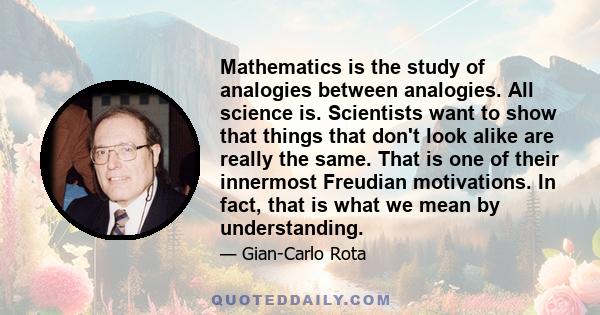 Mathematics is the study of analogies between analogies. All science is. Scientists want to show that things that don't look alike are really the same. That is one of their innermost Freudian motivations. In fact, that