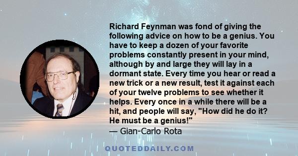 Richard Feynman was fond of giving the following advice on how to be a genius. You have to keep a dozen of your favorite problems constantly present in your mind, although by and large they will lay in a dormant state.