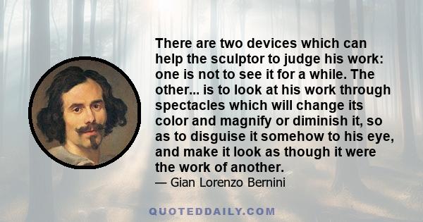 There are two devices which can help the sculptor to judge his work: one is not to see it for a while. The other... is to look at his work through spectacles which will change its color and magnify or diminish it, so as 