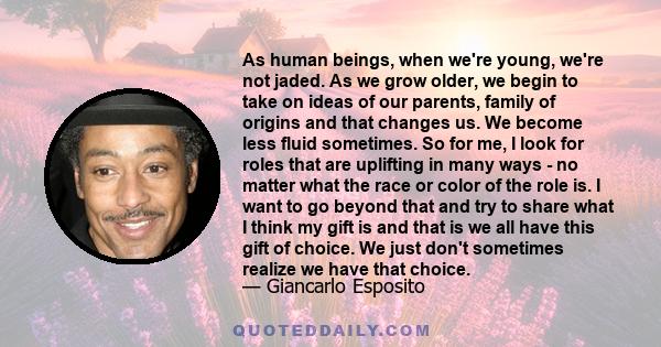 As human beings, when we're young, we're not jaded. As we grow older, we begin to take on ideas of our parents, family of origins and that changes us. We become less fluid sometimes. So for me, I look for roles that are 