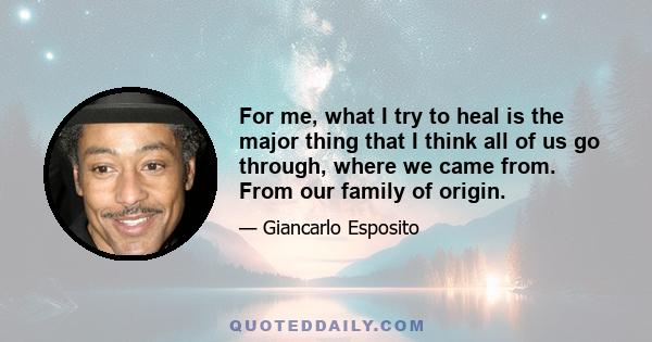 For me, what I try to heal is the major thing that I think all of us go through, where we came from. From our family of origin.