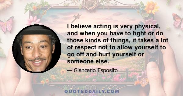 I believe acting is very physical, and when you have to fight or do those kinds of things, it takes a lot of respect not to allow yourself to go off and hurt yourself or someone else.