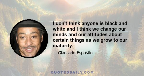 I don't think anyone is black and white and I think we change our minds and our attitudes about certain things as we grow to our maturity.