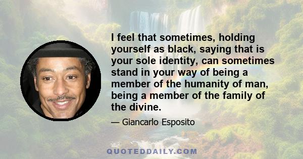 I feel that sometimes, holding yourself as black, saying that is your sole identity, can sometimes stand in your way of being a member of the humanity of man, being a member of the family of the divine.