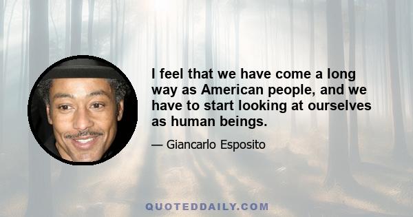 I feel that we have come a long way as American people, and we have to start looking at ourselves as human beings.