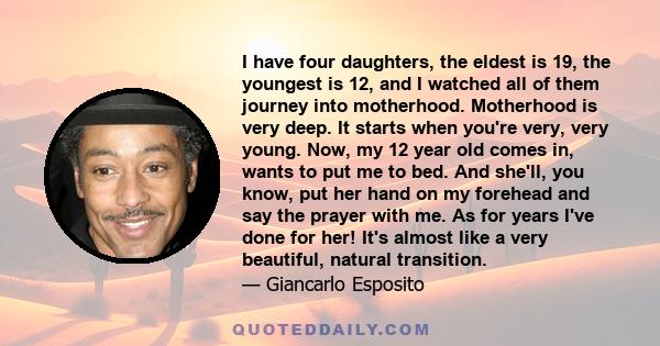 I have four daughters, the eldest is 19, the youngest is 12, and I watched all of them journey into motherhood. Motherhood is very deep. It starts when you're very, very young. Now, my 12 year old comes in, wants to put 