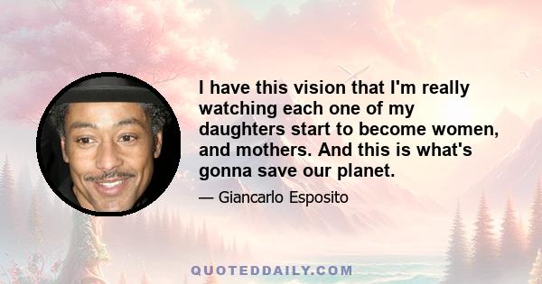 I have this vision that I'm really watching each one of my daughters start to become women, and mothers. And this is what's gonna save our planet.