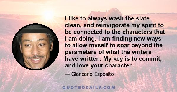 I like to always wash the slate clean, and reinvigorate my spirit to be connected to the characters that I am doing. I am finding new ways to allow myself to soar beyond the parameters of what the writers have written.