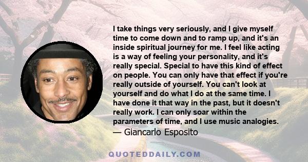 I take things very seriously, and I give myself time to come down and to ramp up, and it's an inside spiritual journey for me. I feel like acting is a way of feeling your personality, and it's really special. Special to 