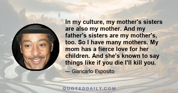 In my culture, my mother's sisters are also my mother. And my father's sisters are my mother's, too. So I have many mothers. My mom has a fierce love for her children. And she's known to say things like if you die I'll