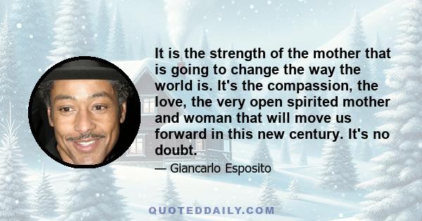 It is the strength of the mother that is going to change the way the world is. It's the compassion, the love, the very open spirited mother and woman that will move us forward in this new century. It's no doubt.