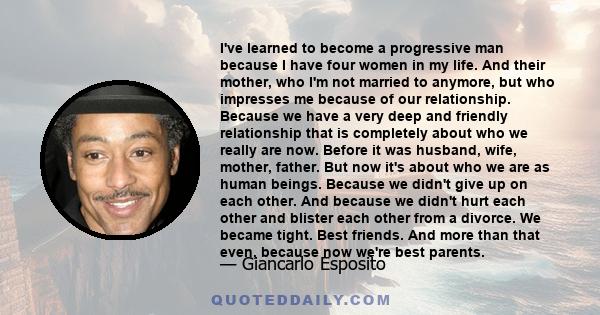 I've learned to become a progressive man because I have four women in my life. And their mother, who I'm not married to anymore, but who impresses me because of our relationship. Because we have a very deep and friendly 