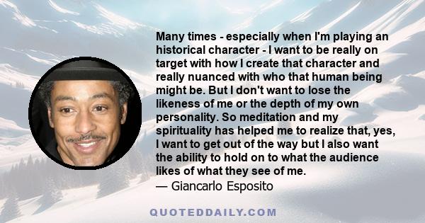 Many times - especially when I'm playing an historical character - I want to be really on target with how I create that character and really nuanced with who that human being might be. But I don't want to lose the