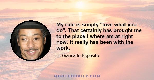 My rule is simply love what you do. That certainly has brought me to the place I where am at right now. It really has been with the work.