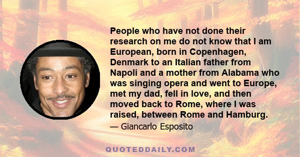 People who have not done their research on me do not know that I am European, born in Copenhagen, Denmark to an Italian father from Napoli and a mother from Alabama who was singing opera and went to Europe, met my dad,