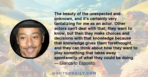 The beauty of the unexpected and unknown, and it's certainly very tantalizing for me as an actor. Other actors can't deal with that; they want to know, but then they make choices and decisions with that knowledge