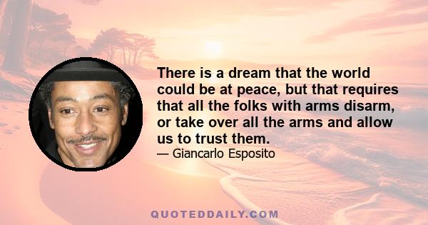 There is a dream that the world could be at peace, but that requires that all the folks with arms disarm, or take over all the arms and allow us to trust them.