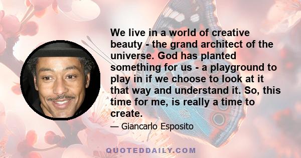 We live in a world of creative beauty - the grand architect of the universe. God has planted something for us - a playground to play in if we choose to look at it that way and understand it. So, this time for me, is