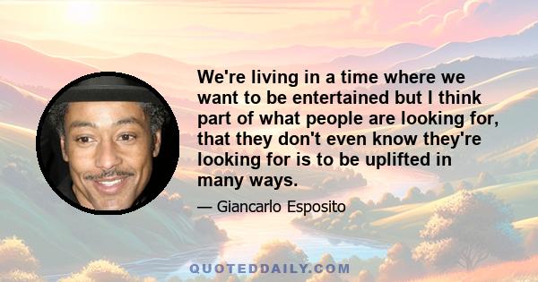 We're living in a time where we want to be entertained but I think part of what people are looking for, that they don't even know they're looking for is to be uplifted in many ways.