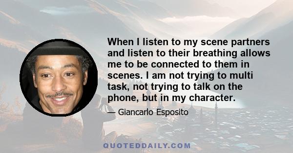 When I listen to my scene partners and listen to their breathing allows me to be connected to them in scenes. I am not trying to multi task, not trying to talk on the phone, but in my character.