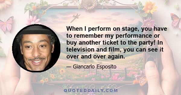 When I perform on stage, you have to remember my performance or buy another ticket to the party! In television and film, you can see it over and over again.