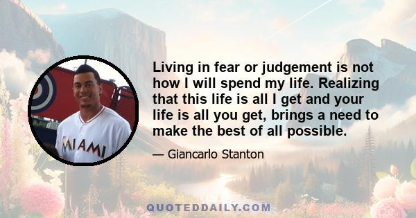 Living in fear or judgement is not how I will spend my life. Realizing that this life is all I get and your life is all you get, brings a need to make the best of all possible.