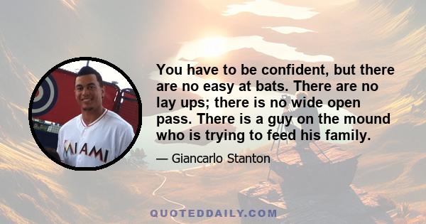 You have to be confident, but there are no easy at bats. There are no lay ups; there is no wide open pass. There is a guy on the mound who is trying to feed his family.