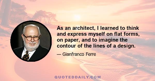 As an architect, I learned to think and express myself on flat forms, on paper, and to imagine the contour of the lines of a design.