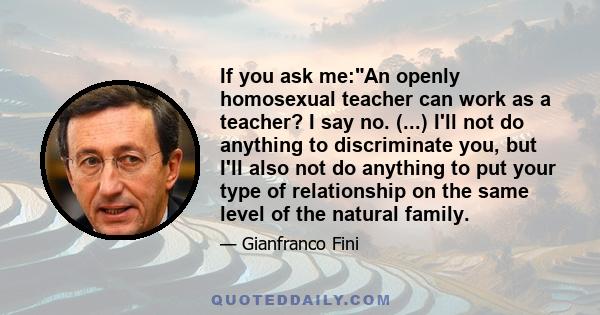 If you ask me:An openly homosexual teacher can work as a teacher? I say no. (...) I'll not do anything to discriminate you, but I'll also not do anything to put your type of relationship on the same level of the natural 