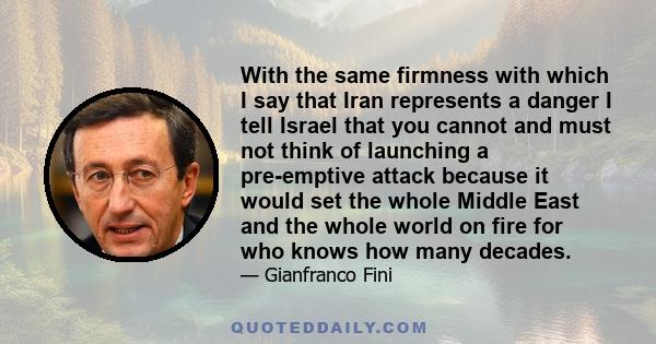 With the same firmness with which I say that Iran represents a danger I tell Israel that you cannot and must not think of launching a pre-emptive attack because it would set the whole Middle East and the whole world on