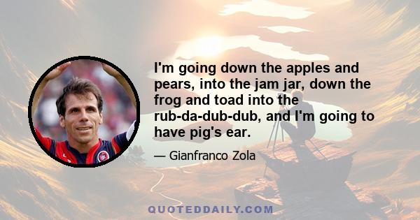 I'm going down the apples and pears, into the jam jar, down the frog and toad into the rub-da-dub-dub, and I'm going to have pig's ear.