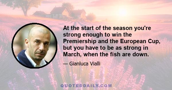 At the start of the season you're strong enough to win the Premiership and the European Cup, but you have to be as strong in March, when the fish are down.