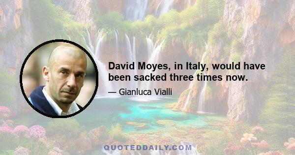 David Moyes, in Italy, would have been sacked three times now.